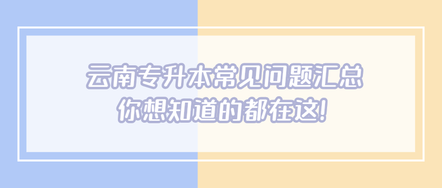 云南專升本常見問題匯總，你想知道的都在這!