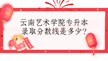 云南藝術(shù)學(xué)院專升本錄取分?jǐn)?shù)線是多少?