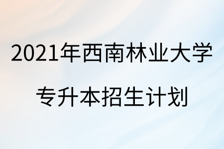 2021年西南林業大學專升本招生計劃.png