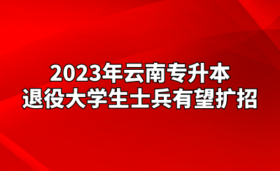 2023年云南專升本退役大學生士兵有望擴招.png