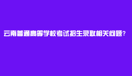 云南普通高等學校考試招生錄取相關問題？