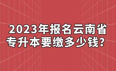 2023年報名云南省專升本要繳多少錢？.png