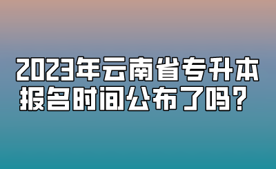 2023年云南省專升本報名時間公布了嗎？.png