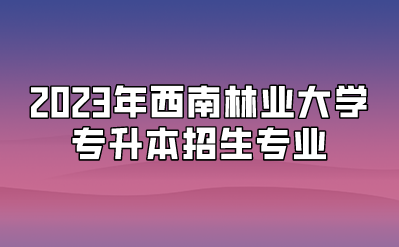 2023年西南林業(yè)大學(xué)專升本招生專業(yè)