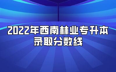 2022年西南林業(yè)專升本錄取分?jǐn)?shù)線