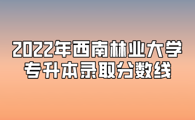 2022年西南林業(yè)大學專升本錄取分數線