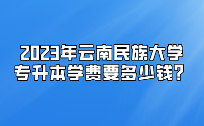 2023年云南民族大學(xué)專升本學(xué)費(fèi)要多少錢？