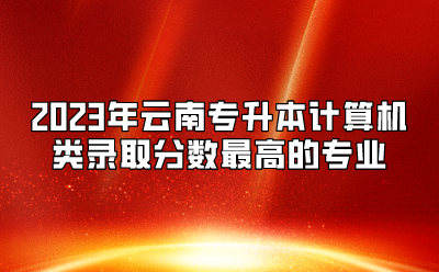 2023年云南專升本計算機類錄取分數最高的專業