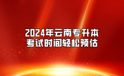 2024年放假安排公布，2024年云南專升本考試時間輕松預估