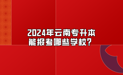 2024年云南專升本能報考哪些學(xué)校？