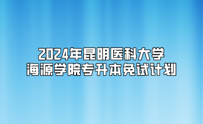 2024年昆明醫科大學海源學院專升本免試計劃