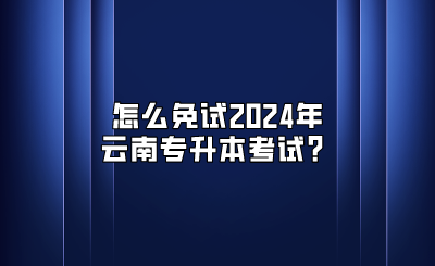 怎么免試2024年云南專升本考試？