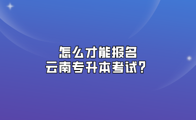 怎么才能報名云南專升本考試？