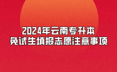 2024年云南專升本免試生填報志愿注意事項