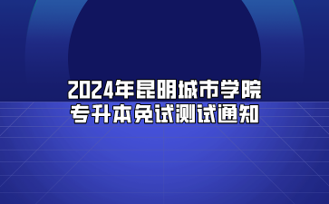 2024年昆明城市學院專升本免試測試通知