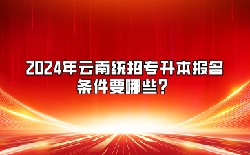 2024年云南統(tǒng)招專升本報(bào)名條件要哪些？