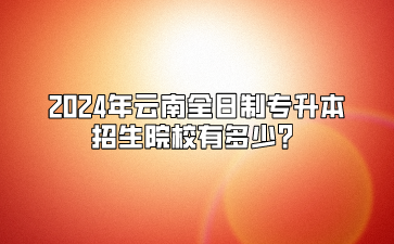 2024年云南全日制專升本招生院校有多少？