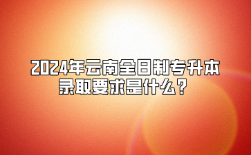 2024年云南全日制專升本錄取要求是什么？